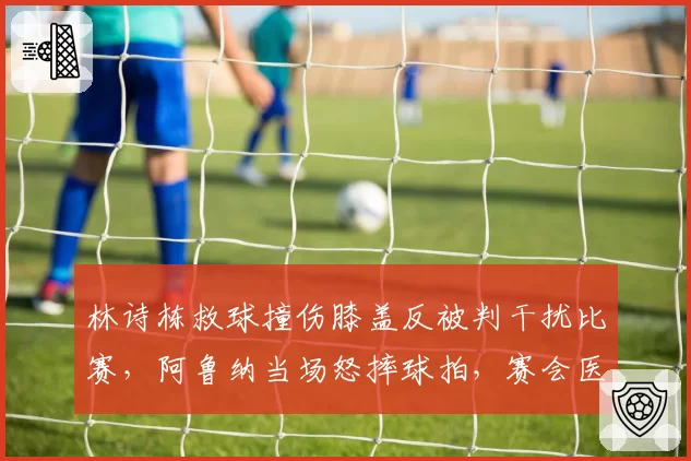 林诗栋救球撞伤膝盖反被判干扰比赛,阿鲁纳当场怒摔球拍,赛会医疗与判罚时间线冲突