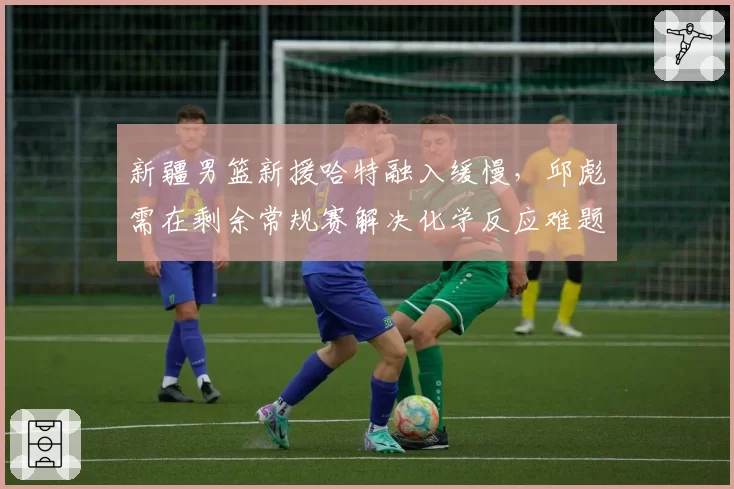 新疆男篮新援哈特融入缓慢,邱彪需在剩余常规赛解决化学反应难题