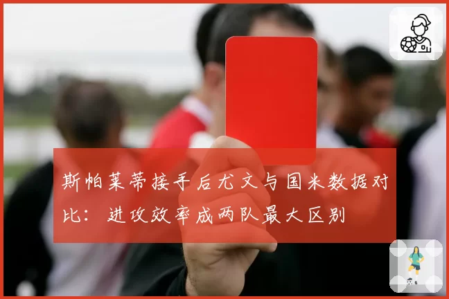 斯帕莱蒂接手后尤文与国米数据对比：进攻效率成两队最大区别