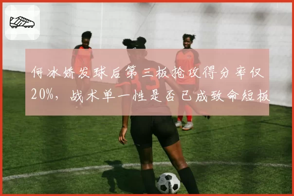 何冰娇发球后第三板抢攻得分率仅20%，战术单一性是否已成致命短板？