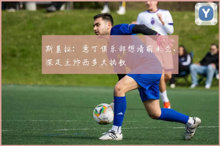斯基拉：意丁俱乐部想请前米兰、深足主帅西多夫执教