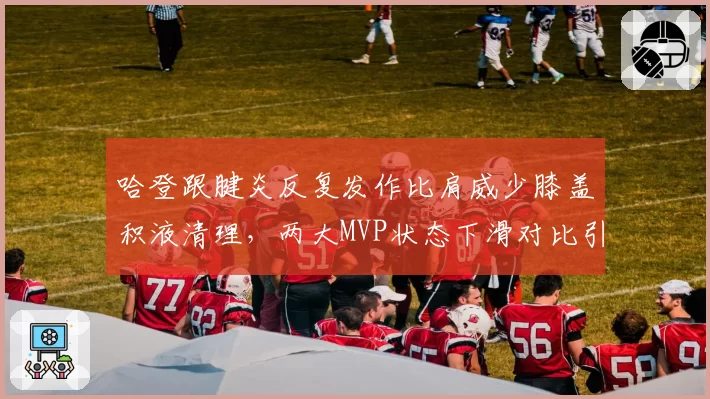 哈登跟腱炎反复发作比肩威少膝盖积液清理,两大MVP状态下滑对比引唏嘘