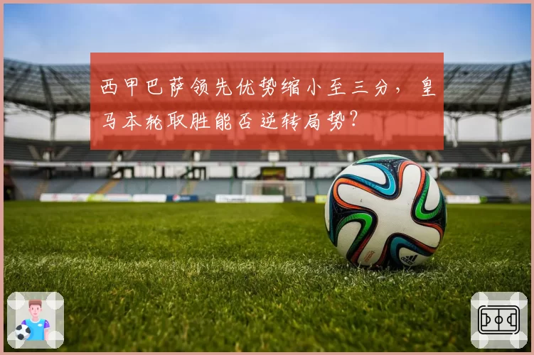 西甲巴萨领先优势缩小至三分，皇马本轮取胜能否逆转局势？