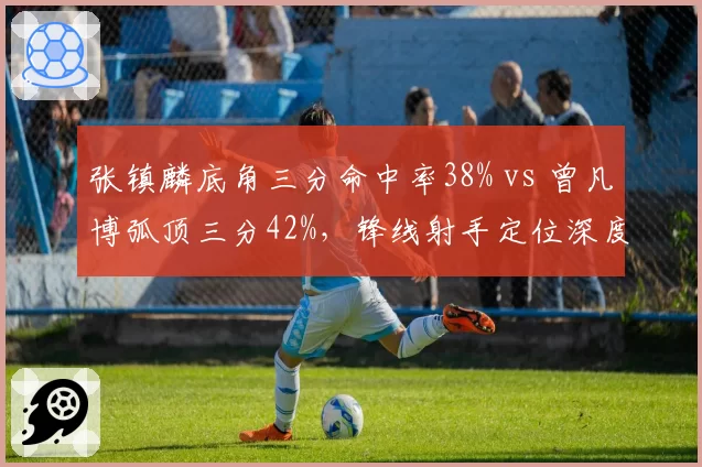 张镇麟底角三分命中率38% vs 曾凡博弧顶三分42%,锋线射手定位深度对比