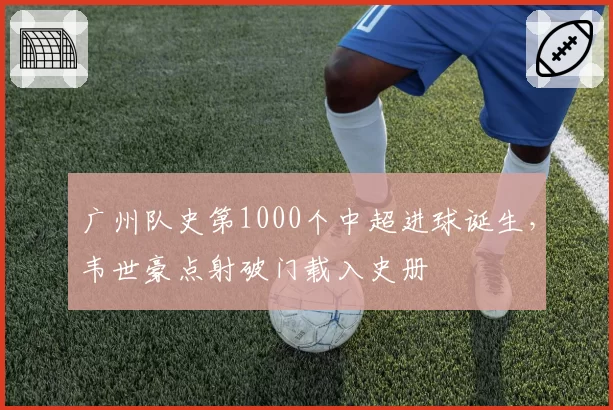 广州队史第1000个中超进球诞生,韦世豪点射破门载入史册