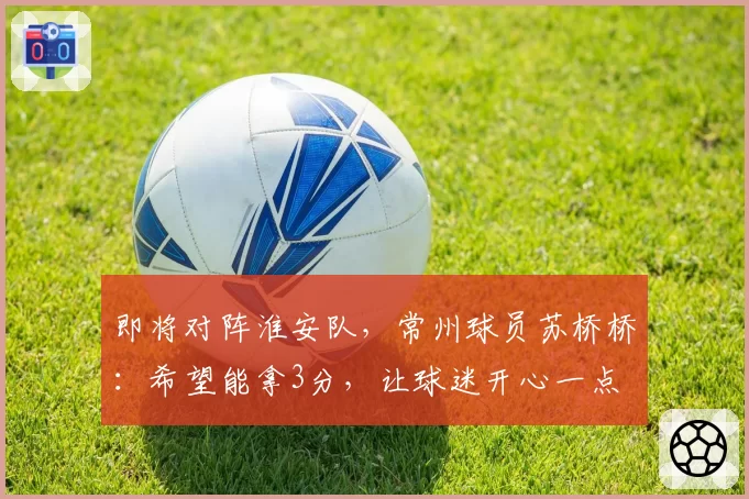 即将对阵淮安队，常州球员苏桥桥：希望能拿3分，让球迷开心一点
