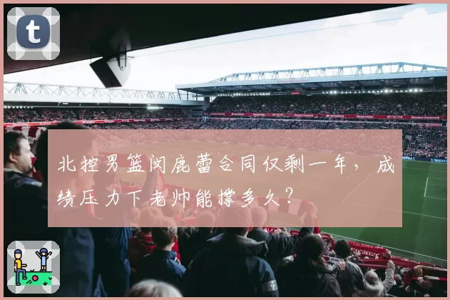 北控男篮闵鹿蕾合同仅剩一年，成绩压力下老帅能撑多久？