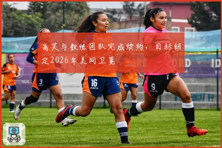 高芙与教练团队完成续约，目标锁定2026年美网卫冕