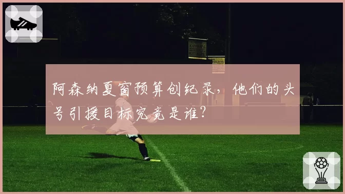 阿森纳夏窗预算创纪录，他们的头号引援目标究竟是谁？
