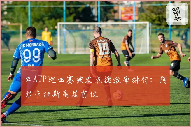 年ATP巡回赛破发点挽救率排行:阿尔卡拉斯高居首位