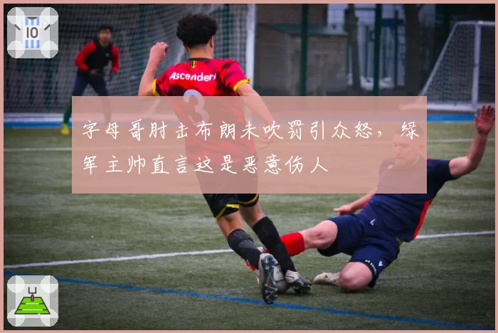 字母哥肘击布朗未吹罚引众怒，绿军主帅直言这是恶意伤人