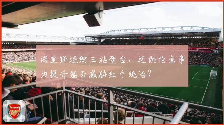 诺里斯连续三站登台,迈凯伦竞争力提升能否威胁红牛统治?