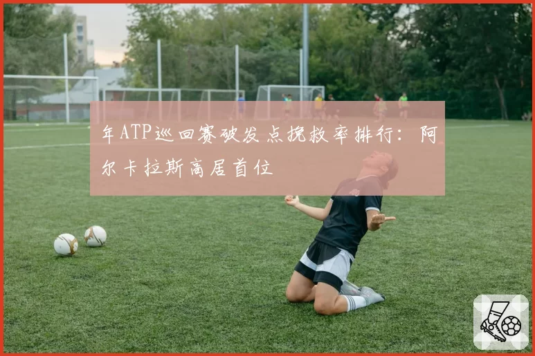 年ATP巡回赛破发点挽救率排行:阿尔卡拉斯高居首位