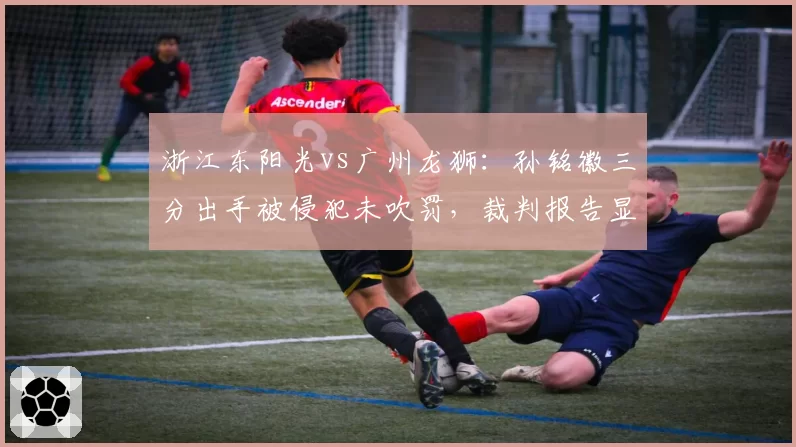 浙江东阳光vs广州龙狮:孙铭徽三分出手被侵犯未吹罚,裁判报告显示本场漏判数高达9次创赛季新高