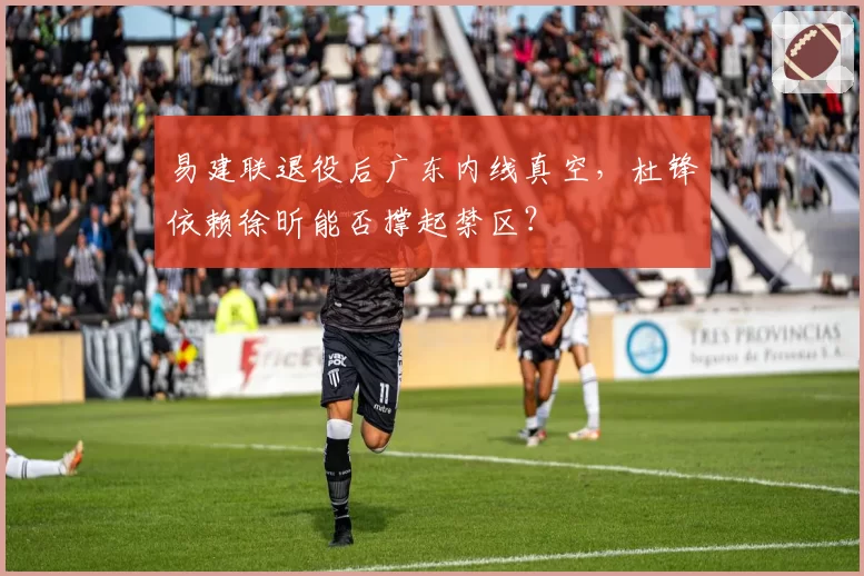 易建联退役后广东内线真空,杜锋依赖徐昕能否撑起禁区?