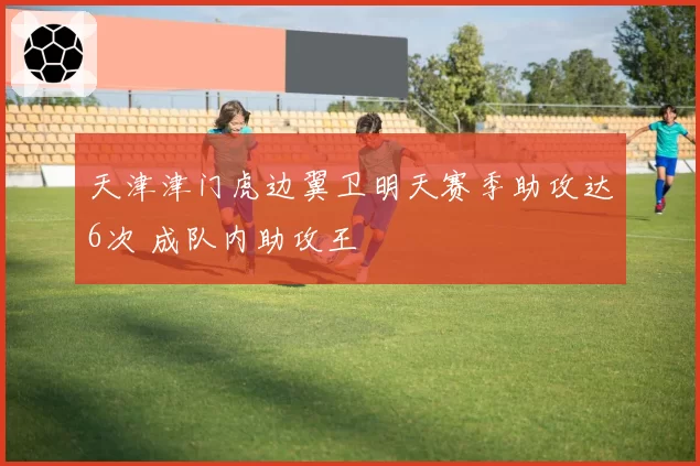 天津津门虎边翼卫明天赛季助攻达6次 成队内助攻王