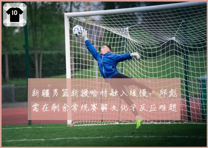 新疆男篮新援哈特融入缓慢,邱彪需在剩余常规赛解决化学反应难题