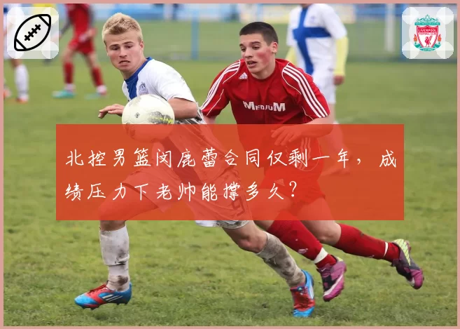 北控男篮闵鹿蕾合同仅剩一年，成绩压力下老帅能撑多久？