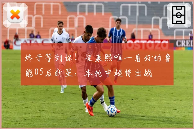 终于等到你！崔康熙唯一看好的鲁能05后新星，本轮中超将出战