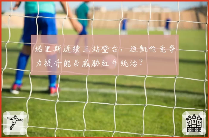 诺里斯连续三站登台,迈凯伦竞争力提升能否威胁红牛统治?