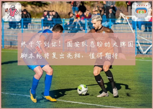 终于等到你！国安队急盼的大牌国脚本轮将复出亮相，值得期待