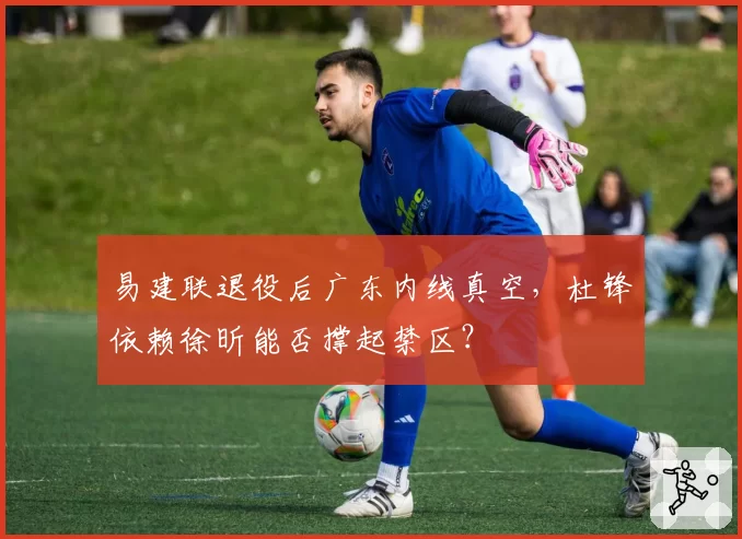 易建联退役后广东内线真空,杜锋依赖徐昕能否撑起禁区?
