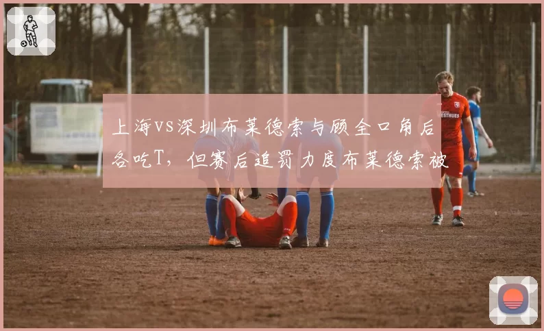 上海vs深圳布莱德索与顾全口角后各吃T，但赛后追罚力度布莱德索被禁赛顾全仅罚款