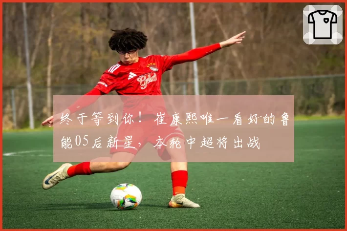 终于等到你！崔康熙唯一看好的鲁能05后新星，本轮中超将出战