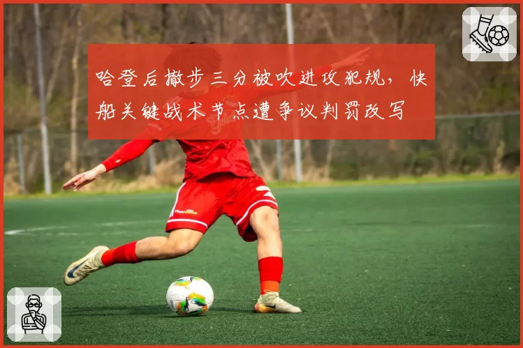 哈登后撤步三分被吹进攻犯规,快船关键战术节点遭争议判罚改写