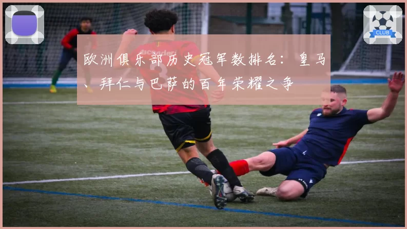 欧洲俱乐部历史冠军数排名：皇马、拜仁与巴萨的百年荣耀之争