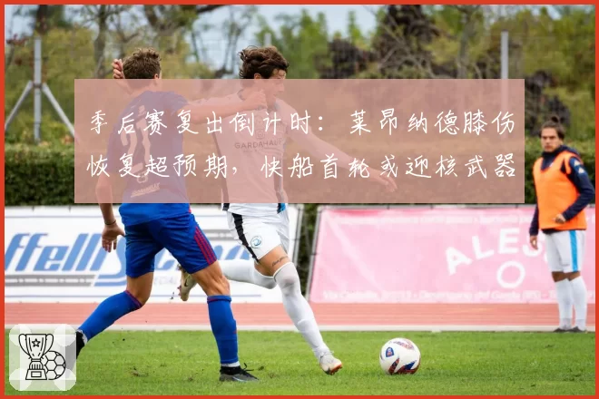 季后赛复出倒计时:莱昂纳德膝伤恢复超预期,快船首轮或迎核武器