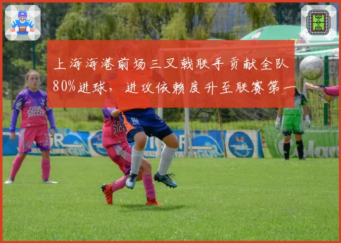 上海海港前场三叉戟联手贡献全队80%进球，进攻依赖度升至联赛第一