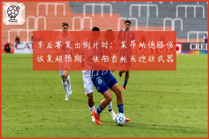 季后赛复出倒计时:莱昂纳德膝伤恢复超预期,快船首轮或迎核武器