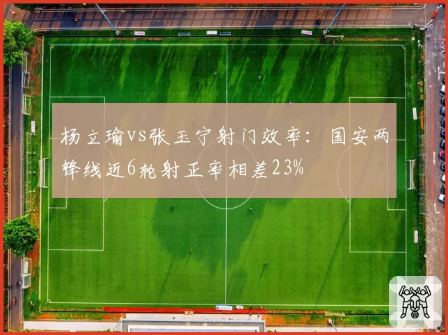 杨立瑜vs张玉宁射门效率：国安两锋线近6轮射正率相差23%