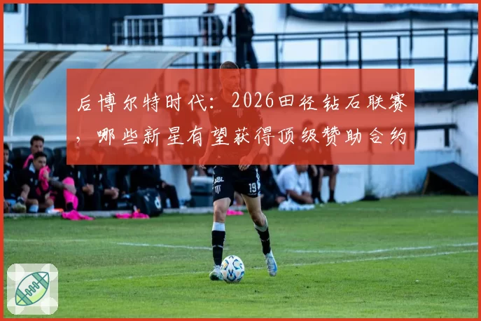 后博尔特时代：2026田径钻石联赛，哪些新星有望获得顶级赞助合约？