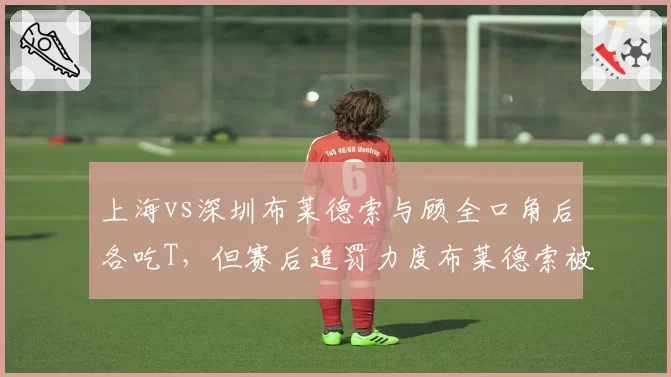 上海vs深圳布莱德索与顾全口角后各吃T，但赛后追罚力度布莱德索被禁赛顾全仅罚款