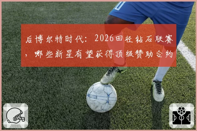 后博尔特时代：2026田径钻石联赛，哪些新星有望获得顶级赞助合约？