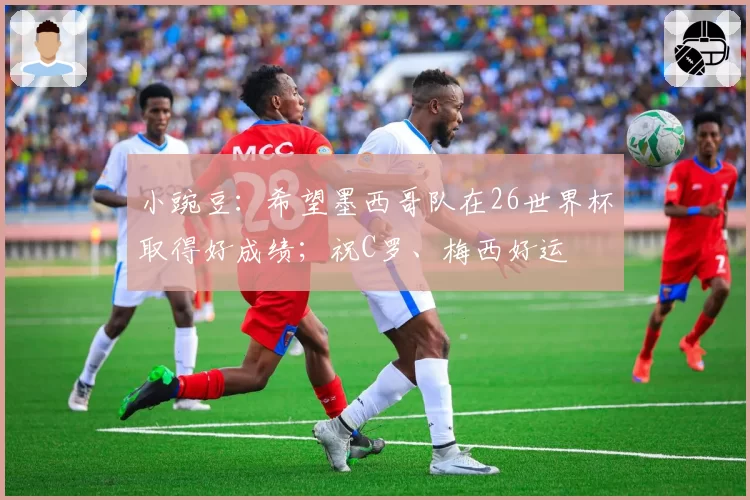 小豌豆：希望墨西哥队在26世界杯取得好成绩；祝C罗、梅西好运