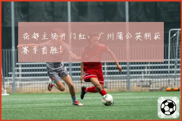 花都主场开门红，广州蒲公英斩获赛季首胜！