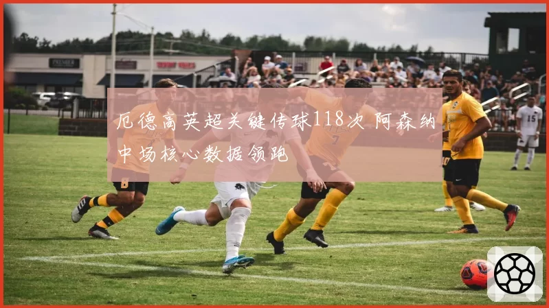 厄德高英超关键传球118次 阿森纳中场核心数据领跑