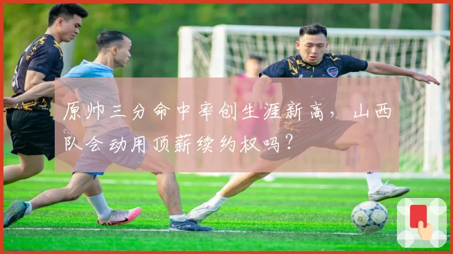 原帅三分命中率创生涯新高，山西队会动用顶薪续约权吗？