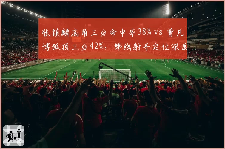 张镇麟底角三分命中率38% vs 曾凡博弧顶三分42%,锋线射手定位深度对比