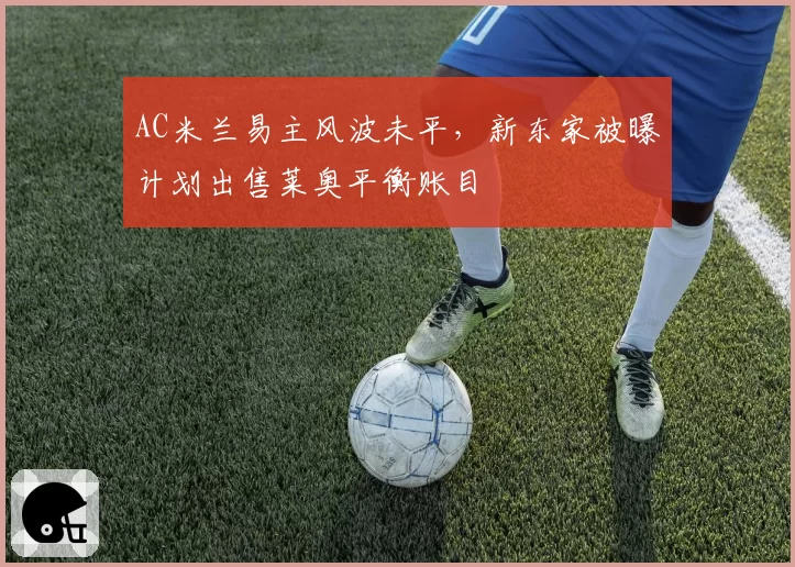 AC米兰易主风波未平,新东家被曝计划出售莱奥平衡账目